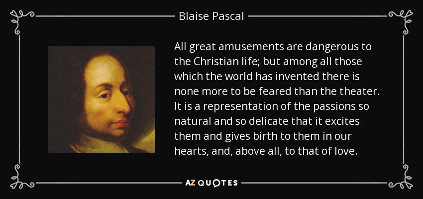 All great amusements are dangerous to the Christian life; but among all those which the world has invented there is none more to be feared than the theater. It is a representation of the passions so natural and so delicate that it excites them and gives birth to them in our hearts, and, above all, to that of love. - Blaise Pascal