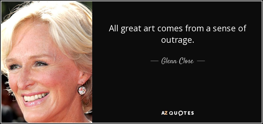 All great art comes from a sense of outrage. - Glenn Close