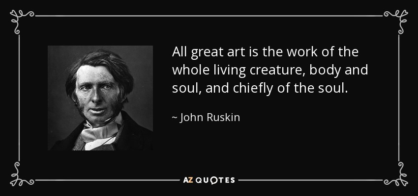 All great art is the work of the whole living creature, body and soul, and chiefly of the soul. - John Ruskin