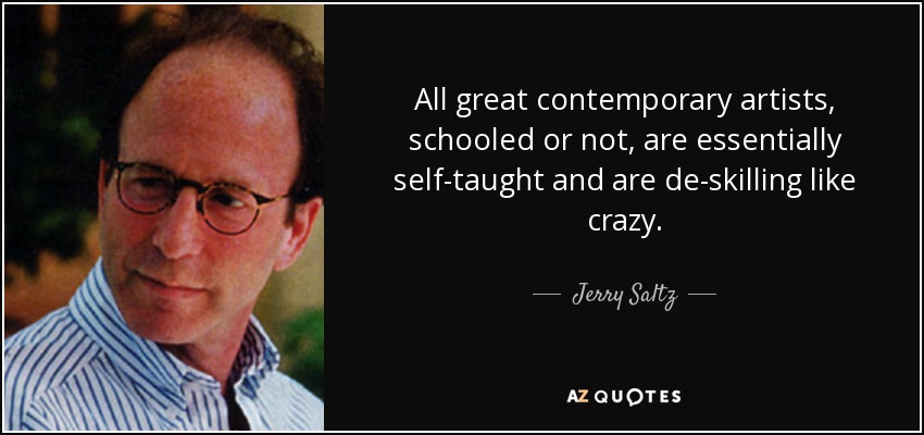 All great contemporary artists, schooled or not, are essentially self-taught and are de-skilling like crazy. - Jerry Saltz