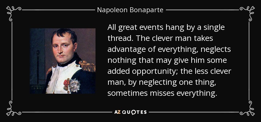 All great events hang by a single thread. The clever man takes advantage of everything, neglects nothing that may give him some added opportunity; the less clever man, by neglecting one thing, sometimes misses everything. - Napoleon Bonaparte