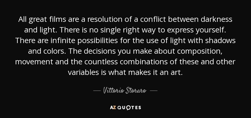 All great films are a resolution of a conflict between darkness and light. There is no single right way to express yourself. There are infinite possibilities for the use of light with shadows and colors. The decisions you make about composition, movement and the countless combinations of these and other variables is what makes it an art. - Vittorio Storaro