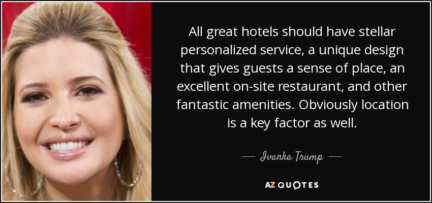 All great hotels should have stellar personalized service, a unique design that gives guests a sense of place, an excellent on-site restaurant, and other fantastic amenities. Obviously location is a key factor as well. - Ivanka Trump
