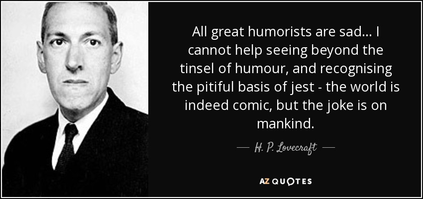 All great humorists are sad... I cannot help seeing beyond the tinsel of humour, and recognising the pitiful basis of jest - the world is indeed comic, but the joke is on mankind. - H. P. Lovecraft