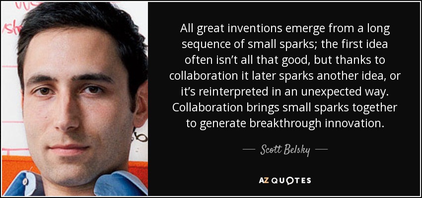 All great inventions emerge from a long sequence of small sparks; the first idea often isn’t all that good, but thanks to collaboration it later sparks another idea, or it’s reinterpreted in an unexpected way. Collaboration brings small sparks together to generate breakthrough innovation. - Scott Belsky
