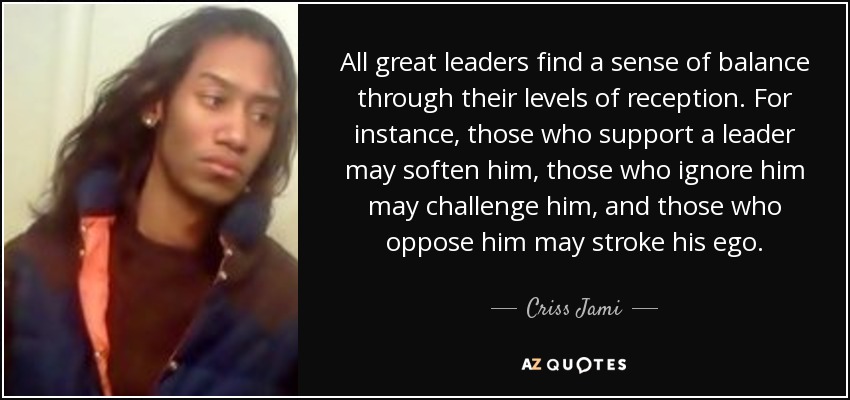All great leaders find a sense of balance through their levels of reception. For instance, those who support a leader may soften him, those who ignore him may challenge him, and those who oppose him may stroke his ego. - Criss Jami