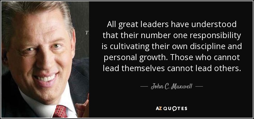 All great leaders have understood that their number one responsibility is cultivating their own discipline and personal growth. Those who cannot lead themselves cannot lead others. - John C. Maxwell