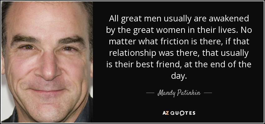 All great men usually are awakened by the great women in their lives. No matter what friction is there, if that relationship was there, that usually is their best friend, at the end of the day. - Mandy Patinkin