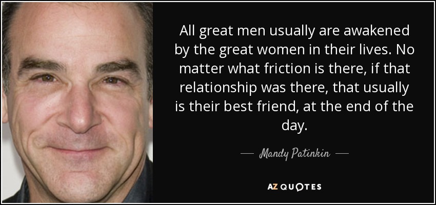 All great men usually are awakened by the great women in their lives. No matter what friction is there, if that relationship was there, that usually is their best friend, at the end of the day. - Mandy Patinkin