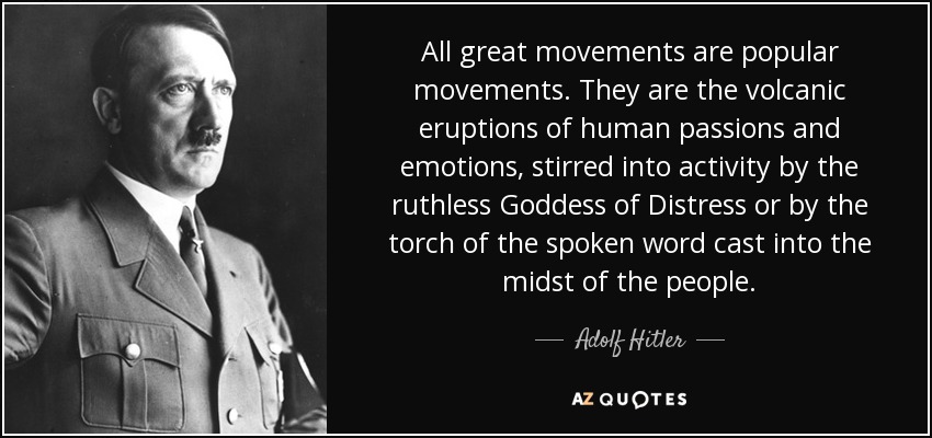 All great movements are popular movements. They are the volcanic eruptions of human passions and emotions, stirred into activity by the ruthless Goddess of Distress or by the torch of the spoken word cast into the midst of the people. - Adolf Hitler