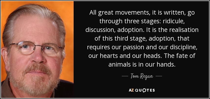 All great movements, it is written, go through three stages: ridicule, discussion, adoption. It is the realisation of this third stage, adoption, that requires our passion and our discipline, our hearts and our heads. The fate of animals is in our hands. - Tom Regan