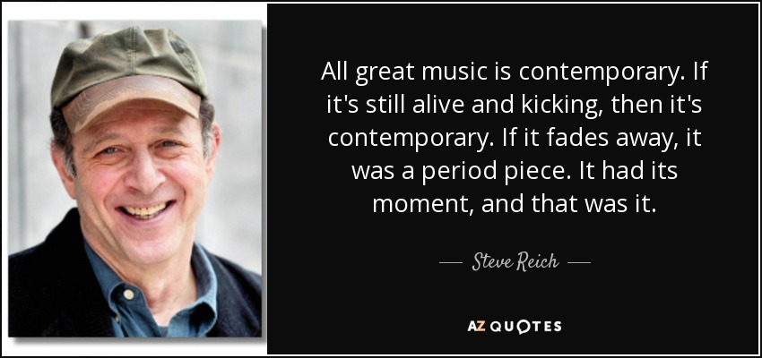 All great music is contemporary. If it's still alive and kicking, then it's contemporary. If it fades away, it was a period piece. It had its moment, and that was it. - Steve Reich