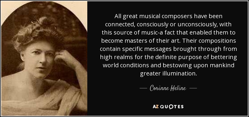 All great musical composers have been connected, consciously or unconsciously, with this source of music-a fact that enabled them to become masters of their art. Their compositions contain specific messages brought through from high realms for the definite purpose of bettering world conditions and bestowing upon mankind greater illumination. - Corinne Heline