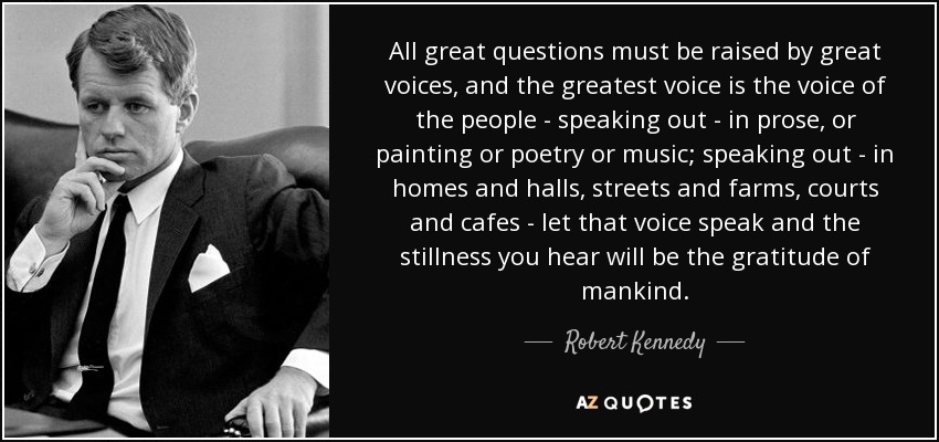 All great questions must be raised by great voices, and the greatest voice is the voice of the people - speaking out - in prose, or painting or poetry or music; speaking out - in homes and halls, streets and farms, courts and cafes - let that voice speak and the stillness you hear will be the gratitude of mankind. - Robert Kennedy