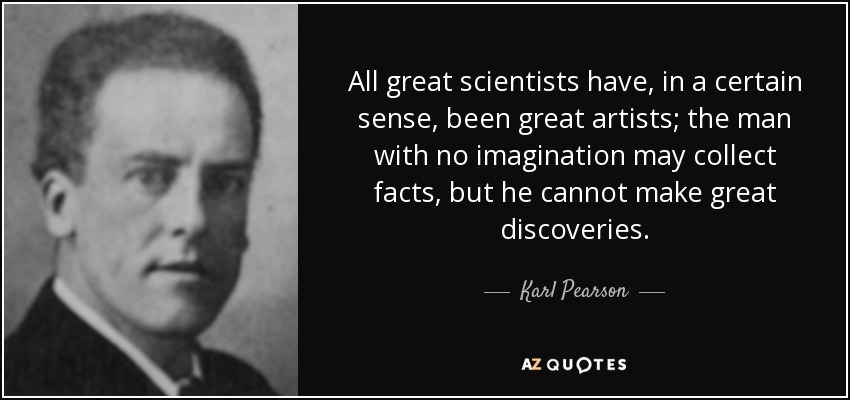 All great scientists have, in a certain sense, been great artists; the man with no imagination may collect facts, but he cannot make great discoveries. - Karl Pearson