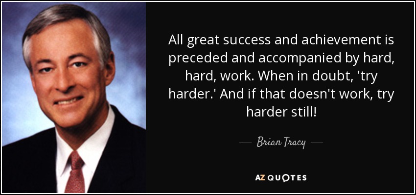 All great success and achievement is preceded and accompanied by hard, hard, work. When in doubt, 'try harder.' And if that doesn't work, try harder still! - Brian Tracy