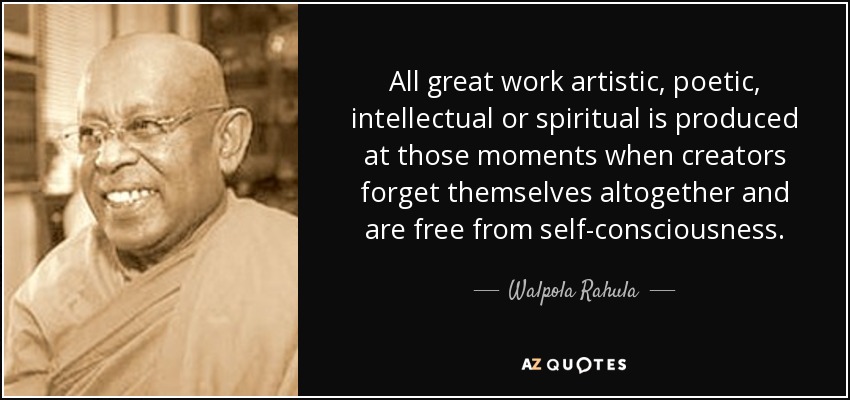 All great work artistic, poetic, intellectual or spiritual is produced at those moments when creators forget themselves altogether and are free from self-consciousness. - Walpola Rahula