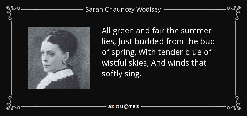 All green and fair the summer lies, Just budded from the bud of spring, With tender blue of wistful skies, And winds that softly sing. - Sarah Chauncey Woolsey