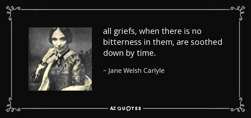 all griefs, when there is no bitterness in them, are soothed down by time. - Jane Welsh Carlyle