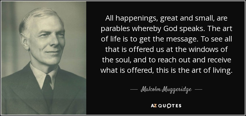 All happenings, great and small, are parables whereby God speaks. The art of life is to get the message. To see all that is offered us at the windows of the soul, and to reach out and receive what is offered, this is the art of living. - Malcolm Muggeridge