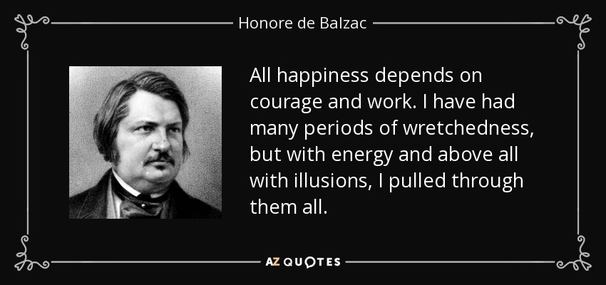All happiness depends on courage and work. I have had many periods of wretchedness, but with energy and above all with illusions, I pulled through them all. - Honore de Balzac