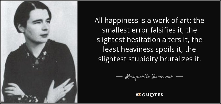 All happiness is a work of art: the smallest error falsifies it, the slightest hesitation alters it, the least heaviness spoils it, the slightest stupidity brutalizes it. - Marguerite Yourcenar
