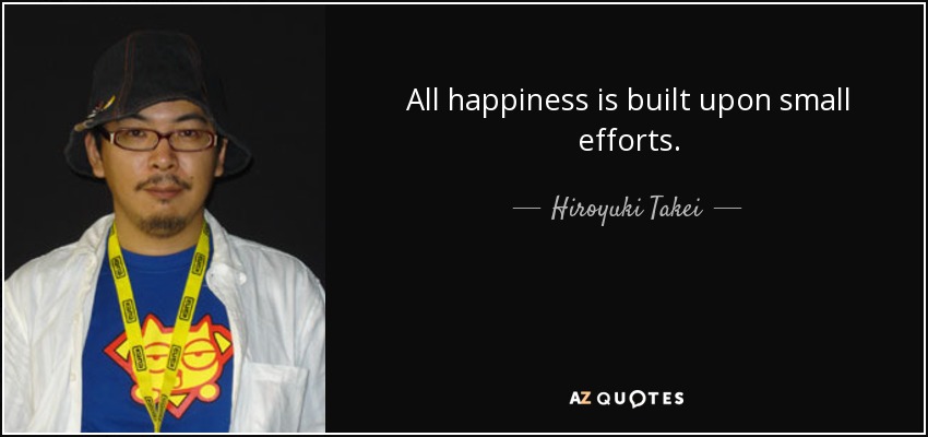 All happiness is built upon small efforts. - Hiroyuki Takei