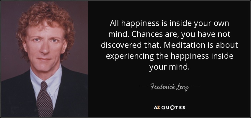All happiness is inside your own mind. Chances are, you have not discovered that. Meditation is about experiencing the happiness inside your mind. - Frederick Lenz
