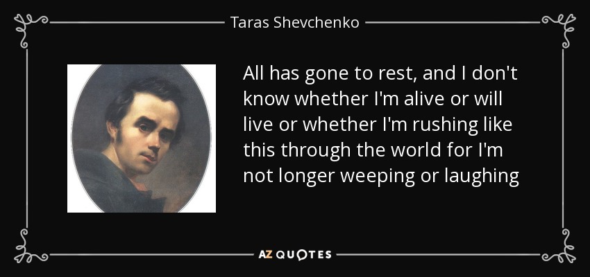All has gone to rest, and I don't know whether I'm alive or will live or whether I'm rushing like this through the world for I'm not longer weeping or laughing - Taras Shevchenko
