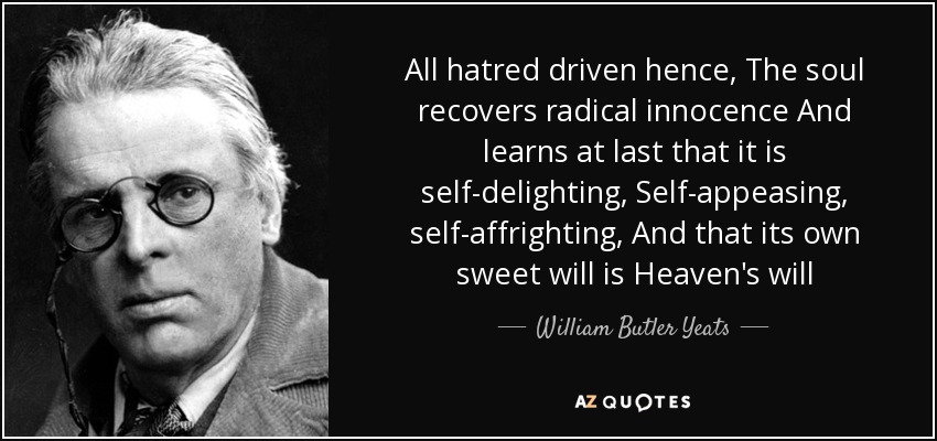 All hatred driven hence, The soul recovers radical innocence And learns at last that it is self-delighting, Self-appeasing, self-affrighting, And that its own sweet will is Heaven's will - William Butler Yeats