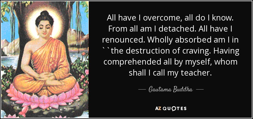 All have I overcome, all do I know. From all am I detached. All have I renounced. Wholly absorbed am I in ``the destruction of craving. Having comprehended all by myself, whom shall I call my teacher. - Gautama Buddha