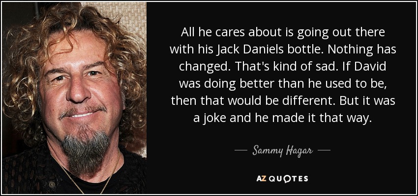 All he cares about is going out there with his Jack Daniels bottle. Nothing has changed. That's kind of sad. If David was doing better than he used to be, then that would be different. But it was a joke and he made it that way. - Sammy Hagar