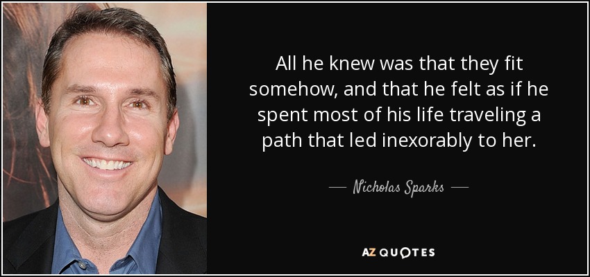 All he knew was that they fit somehow, and that he felt as if he spent most of his life traveling a path that led inexorably to her. - Nicholas Sparks