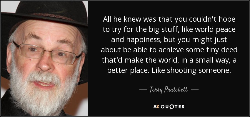 All he knew was that you couldn't hope to try for the big stuff, like world peace and happiness, but you might just about be able to achieve some tiny deed that'd make the world, in a small way, a better place. Like shooting someone. - Terry Pratchett