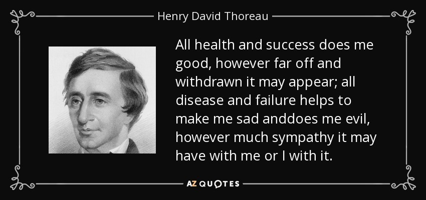 All health and success does me good, however far off and withdrawn it may appear; all disease and failure helps to make me sad anddoes me evil, however much sympathy it may have with me or I with it. - Henry David Thoreau