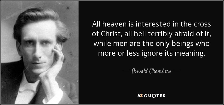 All heaven is interested in the cross of Christ, all hell terribly afraid of it, while men are the only beings who more or less ignore its meaning. - Oswald Chambers