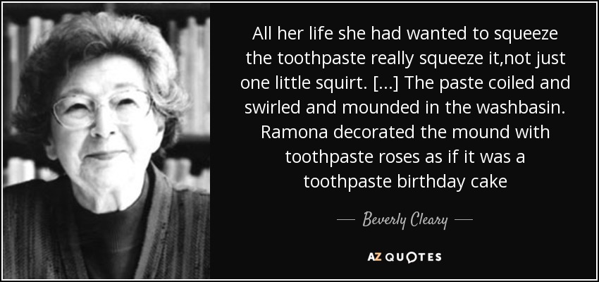 All her life she had wanted to squeeze the toothpaste really squeeze it,not just one little squirt. [...] The paste coiled and swirled and mounded in the washbasin. Ramona decorated the mound with toothpaste roses as if it was a toothpaste birthday cake - Beverly Cleary