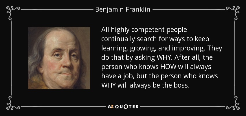 All highly competent people continually search for ways to keep learning, growing, and improving. They do that by asking WHY. After all, the person who knows HOW will always have a job, but the person who knows WHY will always be the boss. - Benjamin Franklin