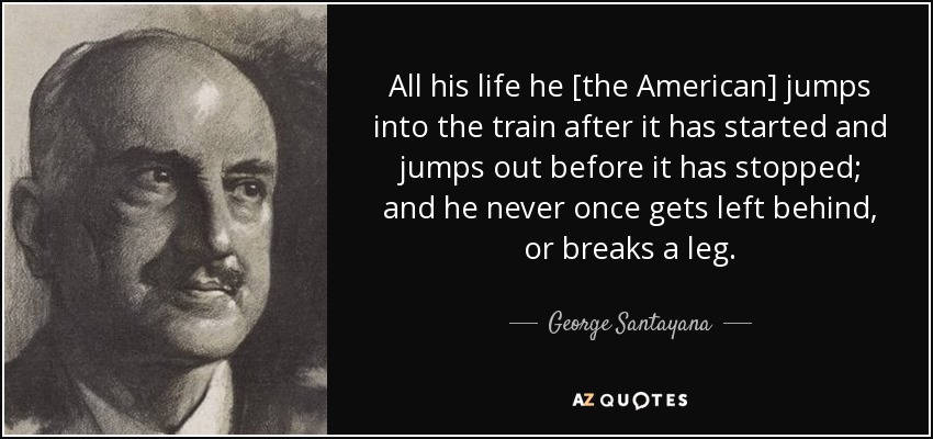 All his life he [the American] jumps into the train after it has started and jumps out before it has stopped; and he never once gets left behind, or breaks a leg. - George Santayana