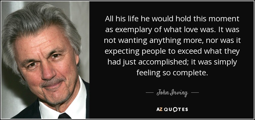 All his life he would hold this moment as exemplary of what love was. It was not wanting anything more, nor was it expecting people to exceed what they had just accomplished; it was simply feeling so complete. - John Irving