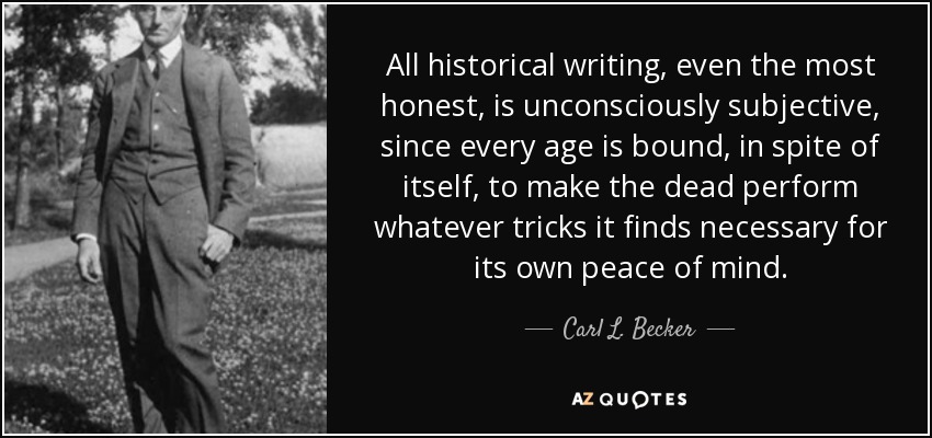 All historical writing, even the most honest, is unconsciously subjective, since every age is bound, in spite of itself, to make the dead perform whatever tricks it finds necessary for its own peace of mind. - Carl L. Becker