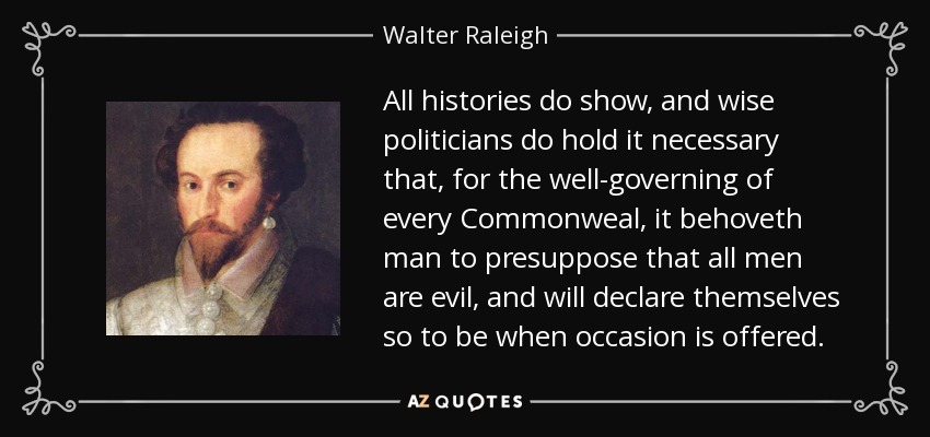 All histories do show, and wise politicians do hold it necessary that, for the well-governing of every Commonweal, it behoveth man to presuppose that all men are evil, and will declare themselves so to be when occasion is offered. - Walter Raleigh