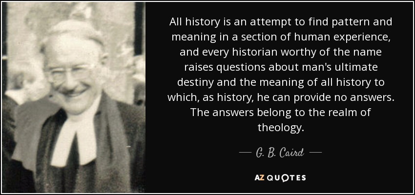 All history is an attempt to find pattern and meaning in a section of human experience, and every historian worthy of the name raises questions about man's ultimate destiny and the meaning of all history to which, as history, he can provide no answers. The answers belong to the realm of theology. - G. B. Caird