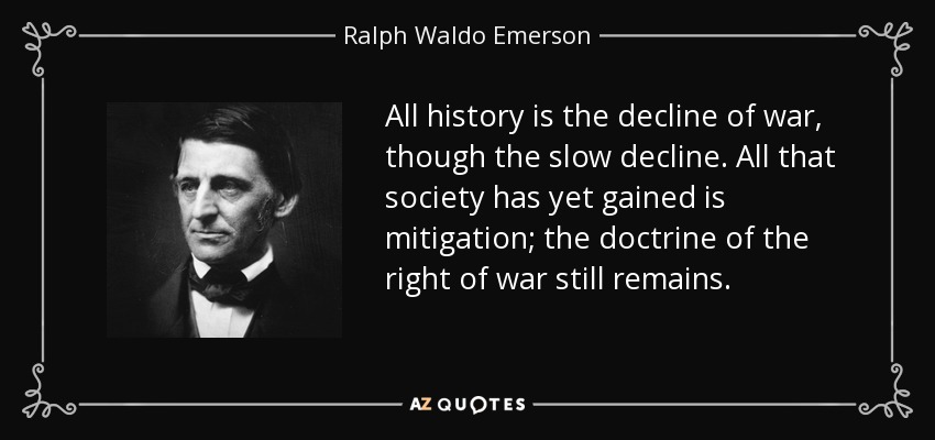 All history is the decline of war, though the slow decline. All that society has yet gained is mitigation; the doctrine of the right of war still remains. - Ralph Waldo Emerson