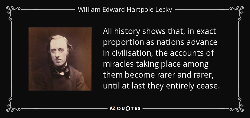 All history shows that, in exact proportion as nations advance in civilisation, the accounts of miracles taking place among them become rarer and rarer, until at last they entirely cease. - William Edward Hartpole Lecky