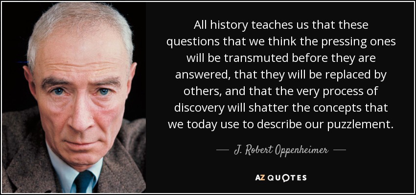 All history teaches us that these questions that we think the pressing ones will be transmuted before they are answered, that they will be replaced by others, and that the very process of discovery will shatter the concepts that we today use to describe our puzzlement. - J. Robert Oppenheimer