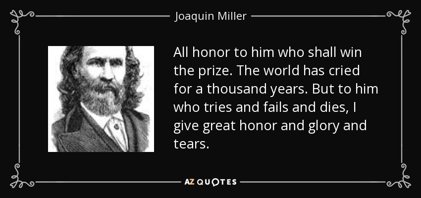 All honor to him who shall win the prize. The world has cried for a thousand years. But to him who tries and fails and dies, I give great honor and glory and tears. - Joaquin Miller