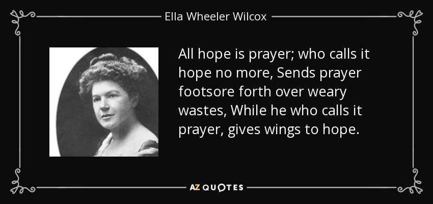 All hope is prayer; who calls it hope no more, Sends prayer footsore forth over weary wastes, While he who calls it prayer, gives wings to hope. - Ella Wheeler Wilcox