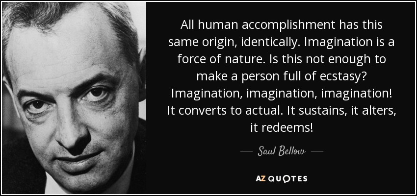 All human accomplishment has this same origin, identically. Imagination is a force of nature. Is this not enough to make a person full of ecstasy? Imagination, imagination, imagination! It converts to actual. It sustains, it alters, it redeems! - Saul Bellow