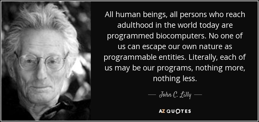 All human beings, all persons who reach adulthood in the world today are programmed biocomputers. No one of us can escape our own nature as programmable entities. Literally, each of us may be our programs, nothing more, nothing less. - John C. Lilly